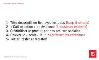 Revolver 3 - Creative.Interactive.Revolver 3 – Commerce Émotionnel
R3PENSER. R3CRÉER. R3GÉNÉRER
1- Titre descriptif en lien avec les pubs (keep it simple)
2- « Call to action » en évidence (à plusieurs endroits)
3- Crédibiliser le produit par des preuves sociales
4- Enlever le « bruit » inutile (prioriser les contenus)
5- Tester, tester et retester!
 