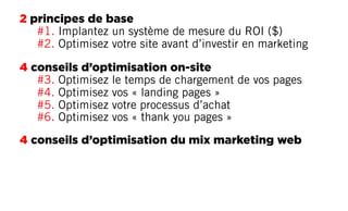 2 principes de base
#1. Implantez un système de mesure du ROI ($)
#2. Optimisez votre site avant d’investir en marketing
4 conseils d’optimisation on-site
#3. Optimisez le temps de chargement de vos pages
#4. Optimisez vos « landing pages »
#5. Optimisez votre processus d’achat
#6. Optimisez vos « thank you pages »
4 conseils d’optimisation du mix marketing web
 
