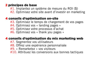 2 principes de base
#1. Implantez un système de mesure du ROI ($)
#2. Optimisez votre site avant d’investir en marketing
4 conseils d’optimisation on-site
#3. Optimisez le temps de chargement de vos pages
#4. Optimisez vos « landing pages »
#5. Optimisez votre processus d’achat
#6. Optimisez vos « thank you pages »
4 conseils d’optimisation du mix marketing web
#7. Segmentez vos utilisateurs
#8. Offrez une expérience personnalisée
#9. « Remarketez » vos visiteurs
#10. Attribuez les conversions aux bonnes tactiques
 