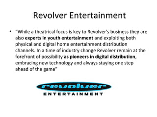 Revolver Entertainment
• “While a theatrical focus is key to Revolver's business they are
also experts in youth entertainment and exploiting both
physical and digital home entertainment distribution
channels. In a time of industry change Revolver remain at the
forefront of possibility as pioneers in digital distribution,
embracing new technology and always staying one step
ahead of the game”
 