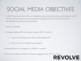 SOCIAL MEDIA OBJECTIVES
• In 2017, the primary focus will be to strengthen community relationships and increase proﬁts.To
do this, we plan to post more meaningful and sharable content and use our inﬂuencer
partnerships to enhance brand awareness.
• Speciﬁc Objectives
1. Increase website trafﬁc from social media by 20% in 6 months.
1. Use brand hashtags such as #revolvearoundtheworld
2. Boost content on Facebook and Instagram
2. Increase followers on Instagram by 20,000 in 6 months.
3. Focus on ourTwitter content and increase engagement by 10% in 6 months.
 
