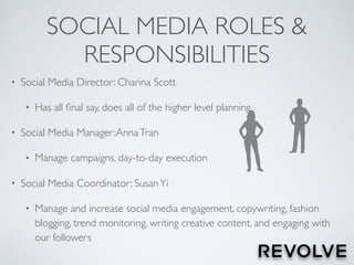 SOCIAL MEDIA ROLES &
RESPONSIBILITIES
• Social Media Director: Charina Scott
• Has all ﬁnal say, does all of the higher level planning
• Social Media Manager:AnnaTran
• Manage campaigns, day-to-day execution
• Social Media Coordinator: SusanYi
• Manage and increase social media engagement, copywriting, fashion
blogging, trend monitoring, writing creative content, and engaging with
our followers
 