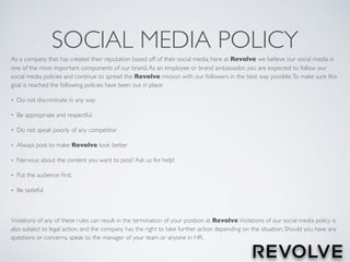 SOCIAL MEDIA POLICY
As a company that has created their reputation based off of their social media, here at Revolve we believe our social media is
one of the most important components of our brand.As an employee or brand ambassador, you are expected to follow our
social media policies and continue to spread the Revolve mission with our followers in the best way possible.To make sure this
goal is reached the following policies have been out in place:
• Do not discriminate in any way
• Be appropriate and respectful
• Do not speak poorly of any competitor
• Always post to make Revolve look better
• Nervous about the content you want to post? Ask us for help!
• Put the audience ﬁrst.
• Be tasteful
Violations of any of these rules can result in the termination of your position at Revolve.Violations of our social media policy is
also subject to legal action, and the company has the right to take further action depending on the situation. Should you have any
questions or concerns, speak to the manager of your team or anyone in HR.
 