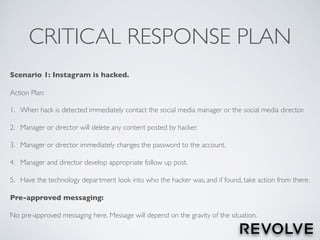 CRITICAL RESPONSE PLAN
Scenario 1: Instagram is hacked.
Action Plan:
1. When hack is detected immediately contact the social media manager or the social media director.
2. Manager or director will delete any content posted by hacker.
3. Manager or director immediately changes the password to the account.
4. Manager and director develop appropriate follow up post.
5. Have the technology department look into who the hacker was, and if found, take action from there.
Pre-approved messaging:
No pre-approved messaging here. Message will depend on the gravity of the situation.
 