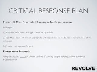 CRITICAL RESPONSE PLAN
Scenario 2: One of our main inﬂuencer suddenly passes away.
Action plan:
1. Notify the social media manager or director right away.
2.Social Media team will draft an appropriate and respectful social media post in remembrance of the
inﬂuencer.
3. Director must approve the post.
Pre-approved Messages:
Instagram caption:“____, you blessed the lives of so many people, including us here at Revolve.
#Gonetoosoon
 