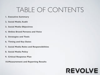 TABLE OF CONTENTS
1. Executive Summary
2. Social Media Audit
3. Social Media Objectives
4. Online Brand Persona and Voice
5. Strategies and Tools
6. Timing and Key Dates
7. Social Media Roles and Responsibilities
8. Social Media Policy
9. Critical Response Plan
10.Measurement and Reporting Results
 