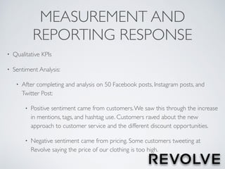 MEASUREMENT AND
REPORTING RESPONSE
• Qualitative KPIs
• Sentiment Analysis:
• After completing and analysis on 50 Facebook posts, Instagram posts, and
Twitter Post:
• Positive sentiment came from customers.We saw this through the increase
in mentions, tags, and hashtag use. Customers raved about the new
approach to customer service and the different discount opportunities.
• Negative sentiment came from pricing. Some customers tweeting at
Revolve saying the price of our clothing is too high.
 