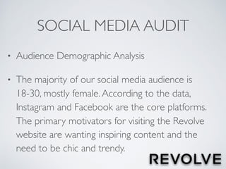 SOCIAL MEDIA AUDIT
• Audience Demographic Analysis
• The majority of our social media audience is
18-30, mostly female.According to the data,
Instagram and Facebook are the core platforms.
The primary motivators for visiting the Revolve
website are wanting inspiring content and the
need to be chic and trendy.
 