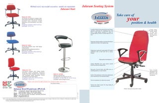 TAPI Series

                                                                        Behind every successful executive, stands an ergonomic                                                                        Jalaram Seating System
                                                                                                                                                        Jalaram Chair

                                                                                                                                                                                                                                                               Take care of
                                                                                                                                                                                                                                                                          your & health
                                                 Model :JCC 360 E
                                                 JALARAM cost effective computer chair,
                                                 sleek design with handle, pivoted backrest,
                                                 moulded foam, pneumatic height
                                                 adjustment, swivel mechanism, twin wheel
                                                 castors.
                                                 Overall Size : H:68-89.5 x W:65 x D:65 cm
                                                                                                                                                                                                                                                                           position
                                                 Seat Height : 44-56.5 cm

                                                                                                                                                                                                            A perfect blend of hot pressed plywood frame,                                                   Unique Wrap
                                                                                                                                                                                                            specially contoured for Cushioned Seat and                                                      around design
                                                                                                                                                                                                            back in high quality moulded PU foam of                                                         of back rest
                                                                                                                                                                                                            average density of 40 m3 for back and 50 m3 for                                                 ensures stress
                                                                                                                                                                                                            seat.                                                                                           free long hours
                                                                                                                                                                                                                                                                                                            sitting.



                                                                                                                                                                                                            Ergonomic design enables to position the body at
                                                                                                                                                                                                            required level as per work engineering.

                                                 Model :JCC 360 H
                                                 JALARAM computer chair, sleek design
                                                 without handle.
                                                 (specification & mechanism similar to
                                                 Model No.JCC 360E)                                                                                                                                         Single piece round soft virgin quality PU handle
                                                 Overall Size : H:68-89.5 x W:65 x D:65 cm                                                                                                                  reinforced with in built steel rib in various
                                                 Seat Height : 44-56.5 cm                                                                                                                                   designs.




                                                                                                                                                                                                                              High quality tested tapestry


                                                                                                                                                                                                            Unique Waterfall curve seats ensure smooth
                                                                                                                                                                                                            blood circulation & elegant look.


                                                                                                                                                                                                            Rear part of seat & back with ABS cover or                                                      Seat height
                                                  Model : JCC-339
                                                                                                                                                                                                            matching tapestry. (As per model).                                                              adjustment with
                                                  JALARAM computer chair without handle,
                                                  Permanent contact mechanism, Ergonomic                                                                                                                                                                                                                    pneumatic gas
                                                  Design Back Rest, Moulded Foam cushioned                                           Model No. JST-001                                                                                                                                                      lift & tilt lock
                                                  seat, Pneumatic height adjustment, Swivel                                          Jalaram revolving stool                                                Sychro Tilt mechanism with tension adjustment                                                   mechanism.
                                                  mechanism & Twin wheel castors.                                                    with adjustable seat height & foot rest.                               screw and tilt lock. (for selected models)
                                                  Overall Size : H:86.5-98.5 x W:65 x D:65 cm                                        Overall Size : H. 80 to 100 x W : 45 x D: 45 cm
                                                  Seat Height : 42 to 54 cm                                                          (Available various design & sizes)
                                                                                                                                                                                                            Swivel mechanism for lateral movement.
                                                                 Nation wide network of offices/dealers for prompt pre/after sale services
                                                                                                                              Our nearest Dealer....
                                                                                                                                                                                                            Tested twin wheel castors for long lasting &
                                                                                                                                                                                                            smooth movements.
ISO 9001 : 2000
                            Jalaram Steel Furniture (P) Ltd.                                                                                                                                                                                                        Finish: steel parts are powder coated
                            Office : 1, Mangalwadi, Jalaram Estate, Kapodra (Fly over end),
                                       Varachha Road, SURAT - 395 006. (Guj.) INDIA
                            Phone : (0261) 2570092 - 2580203 Fax : (0261) 2575938
                            Works : 1, Shri Ram Ind. Estate, At.Laskana, Tal.Kamrej, Dist.Surat.
                            Visit us : www. jalaramsteel.com
                            E-mail : info@jalaramsteel.com

Note : In view of the Jalaram policy of continuous development and improvement, the dimensions and specification may be changed without prior notice or obligation. All dimensions are approximate.
       Overall width & depth mentioned are approximate & to be measured from outside of caster to caster wheels.
       Customers, please specify their tapestry color choice while placing the order.
 