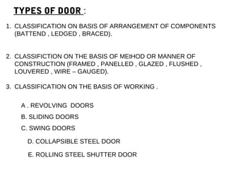 TYPES OF DOOR :
A . REVOLVING DOORS
B. SLIDING DOORS
C. SWING DOORS
D. COLLAPSIBLE STEEL DOOR
E. ROLLING STEEL SHUTTER DOOR
1. CLASSIFICATION ON BASIS OF ARRANGEMENT OF COMPONENTS
(BATTEND , LEDGED , BRACED).
2. CLASSIFICTION ON THE BASIS OF MEtHOD OR MANNER OF
CONSTRUCTION (FRAMED , PANELLED , GLAZED , FLUSHED ,
LOUVERED , WIRE – GAUGED).
3. CLASSIFICATION ON THE BASIS OF WORKING .
 