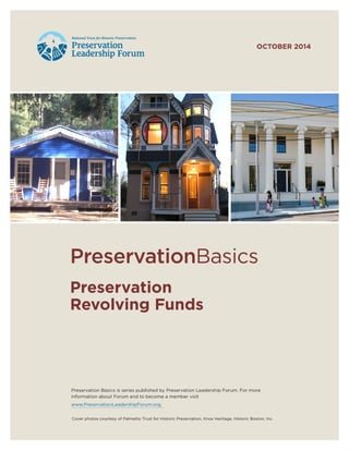 Preservation
Revolving Funds
PreservationBasics
Preservation Basics is series published by Preservation Leadership Forum. For more
information about Forum and to become a member visit
www.PreservationLeadershipForum.org.
Cover photos courtesy of Palmetto Trust for Historic Preservation, Knox Heritage, Historic Boston, Inc.
OCTOBER 2014
 