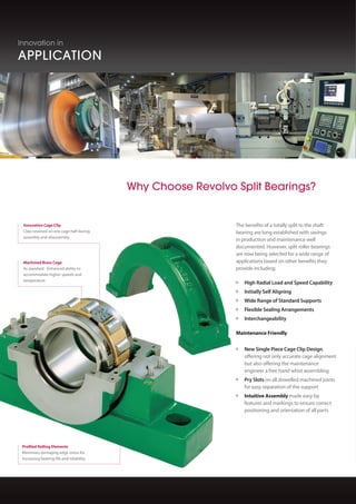 Producing products that push the
boundaries of performance is only the
beginning.
Revolvo have long recognised that you not
only need high performing bearings, but also
the best logistical, technical and after sales
support to truly make the difference to your
business.
Immediate response and reaction to both
industry trends and customer specific
requirements enables Revolvo to assist from
design concept, through to commissioning
offering consultation, training, and on site
support service.
The Revolvo Service
	 Cellular Manufacturing provides
flexibility for the ­production of both
standard and specialised units
	 Modular Stocking improves product
	 availability and ­delivery times
	 Dedicated CNC Plant improves process
and quality ­control
	 Bespoke Designs, supported by
experienced bearing ­engineers and CAD
systems
	 Application Support Engineers are
available to ­discuss application detail and
for site visits
	 Local Support through ­authorised
	 distributor network worldwide
Innovation in
APPLICATION
Innovation in
SERVICE
call +44 (0) 845 388 0061 or visit www.revolvo.com
Innovation in
PERFORMANCE
Revolvo Split Roller Bearings (SRBs) have been
designed and developed to maximise service
life and minimise maintenance effort.
From concept to design, design to production
and throughout the lifecycle of the product,
no other split bearing manufacturer works so
hard to exceed your expectations.
The complete range of Split Roller Bearings
incorporate a number of innovative features
that assist the user in terms of product
performance and also the maintenance
engineer with fitting and assembly benefits.
	 Machined Brass Cage accommodates
higher speed and temperatures as well
as ­acceleration forces, whilst at the same
time, reducing noise
	 Robust Support Design includes double
webs and thick sections of high grade
cast iron to enhance product life through
rigidity and strength
	 Profiled Rolling Elements minimise
damaging edge stress and accommodate
minor ­dynamic misalignment
	 Light, Medium and Heavy Series ensure
an exact match of bearing performance to
your specification
	 Comprehensive Range of Supports to
suit an extensive number of applications
SRB: Taking the Initiative
The benefits of a totally split to the shaft
bearing are long established with savings
in production and maintenance well
documented. However, split roller bearings
are now being selected for a wide range of
applications based on other benefits they
provide including;
	 High Radial Load and Speed Capability
	 Initially Self Aligning ­		
	 Wide Range of Standard Supports
	 Flexible Sealing Arrangements
	 Interchangeability
Maintenance Friendly
	 New Single Piece Cage Clip Design,
	 offering not only accurate cage alignment
	 but also offering the maintenance ­
	 engineer a free hand whist ­assembling
	 Pry Slots on all dowelled machined joints
for easy ­separation of the support
	 Intuitive Assembly made easy by
features and markings to ensure correct
positioning and ­orientation of all parts
Standard Support
with Complete
Housing  Bearing
Flange Support
Take Up Tension
Unit Complete
with Housing
Take Up Pull Unit
Hanger Unit
Quick Inspection
Support caps  housing halves easily
removed for quick visual inspection of bearing
components during maintenance
Innovative Cage Clip
Clips retained on one cage half during
assembly and disassembly
Machined Brass Cage
As standard - Enhanced ability to
accommodate higher speeds and
temperature
250 Grade Cast Iron
Conforms to BS EN1561:1997 for additional
strength and durability
Profiled Rolling Elements
Minimises damaging edge stress for
increasing bearing life and reliability
Why Choose Revolvo Split Bearings?
The New SNQ Range
The Revolvo Split roller bearing unit has
evolved into the next generation, reducing
downtime even further.
Whilst keeping the traditional bearing and
housing construction, Revolvo has developed
a cast iron support to allow mounting in
locations where clearance between base to
centre of the shaft is at a minimum.
This new design negates the need to increase
the height of the shaft to allow clearance for
the support whilst the integral strength of the
cast iron remains uncompromised.
New 45° split
For faster and easier installation
 