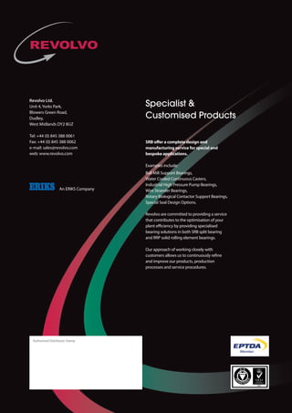 SPLIT ROLLER BEARING
INNOVATIONS
from Revolvo
Revolvo Ltd.
Unit 4, Yorks Park,
Blowers Green Road,
Dudley,
West Midlands DY2 8UZ
Tel: +44 (0) 845 388 0061
Fax: +44 (0) 845 388 0062
e-mail: sales@revolvo.com
web: www.revolvo.com
	 An ERIKS Company
Authorised Distributor Stamp
The compact Split Plummer Block Bearing from
Revolvo is the first split cylindrical roller bearing
assembly to be interchangeable with standard
SNL/SN/SD/SAF series Plummer Blocks.
Cast iron Plummer Blocks accommodating
adaptor sleeve-mounted solid spherical roller
bearings are amongst the most common
types in use, supporting rotating shafts in
everything from conveyors and fans to line
shafts.Yet their replacement is often time-
consuming and difficult, due to the need to
remove adjacent equipment.
Plummer Block Housings
Key benefits:
	 Dimensionally interchangeable with SNL/
	 SN/SD and SAF series Plummer Blocks
	 Easy section removal enables rapid
	 visual inspection
	 Allows for heat expansion whilst avoiding
any additional stresses in the bearing
	 Compensates for high degree of
	 shaft misalignment
	 New, more compact design
	 Short lead times
Innovation in
SPLIT ROLLER BEARINGS
call +44 (0) 845 388 0061 or visit www.revolvo.com
Fully interchangable units allow for
cost effective conversions from SN/SD
plummer blocks
Specialist 
Customised Products
SRB offer a complete design and
manufacturing service for special and
bespoke applications.
Examples include:
Ball Mill Support Bearings,
Water Cooled Continuous Casters,
Industrial High Pressure Pump Bearings,
Wire Strander Bearings,
Rotary Biological Contactor Support Bearings,
Special Seal Design Options.
Revolvo are committed to providing a service
that contributes to the ­optimisation of your
plant efficiency by providing specialised
bearing ­solutions in both SRB split bearing
and RRP solid rolling element bearings.
Our approach of working closely with
customers allows us to continuously refine
and improve our products, ­production
processes and service ­procedures.SRB Ref SN/SD Ref H H2 B J x J1 L x M G Shaft Size
SN 01 SN 508 60 135 84 170 205 x 60 12 ø 35
SN 509 ø 40
SN 02 SN 511 70 155 96 210 255 x 70 16 ø 50
SN 03 SN 513 80 180 102 234 275 x 70 16 ø 60
SN 03A SN 515 280 x 70 ø 65
SN 04 SN 516 95 208 112 260 315 x 90 20 ø 70
SN 517 ø 75
SN 05 SN 518 100 230 134 290 345 x 100 20 ø 80
SN 05A SN 519 112 242 ø 85
SN 05B SN 520 320 380 x 110 24 ø 90
SN 06 SN 522 125 265 132 350 410 x 120 24 ø 100
SN 07 SN 524 140 300 140 350 410 x 120 24 ø 110
SN 07A SN 526 150 310 380 445 x 130 ø 115
SN 08 SN 528 150 354 154 420 500 x 150 30 ø 125
SN 09 SN 530 160 369 166 450 530 x 160 30 ø 135
SN 09A SN 532 170 379 166 470 550 x 160 30 ø 140
SD 10 SD 3134 170 379 172 430 x 100 510 x 180 24 ø 150
SD 11 SD 3136 180 396 172 450 x 110 530 x 190 24 ø 160
SD 12 SD 3138 190 417 172 480 x 120 560 x 210 24 ø 170
SD 12A SD 3140 210 437 510 x 130 610 x 230 30 ø 180
SN 13 SD 3144 220 457 172 540 x 140 640 x 240 30 ø 200
SD 14 SD 3148 240 510 176 600 x 150 700 x 260 30 ø 220
SD 15 SD 3152 260 545 188 650 x 160 770 x 280 36 ø 240
SD 16 SD 3156 280 589 204 670 x 160 790 x 280 36 ø 260
SD 16A SD 3160 300 609 710 x 190 830 x 310 ø 280
SD 17 SD 3164 320 662 216 750 x 200 880 x 330 36 ø 300
 