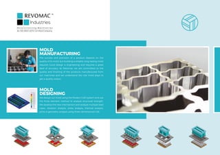 MOLD
MANUFACTURING
The success and precision of a product depend on the
quality of its mold, but building a reliable, long-lasting mold
requires Good design & engineering and requires a great
deal of accuracy. At Revomac we are committed to the
quality and finishing of the products manufactured from
our machines and we understand the role mold plays to
get a quality output.
MOLD
DESIGNING
We design our mold using the Modern CAD system and use
the finite element method to analyze structural strength.
We develop the new mechanism and analyze multiple load
cases, vibration analysis, stress analysis, thermal analysis,
joints & geometry analysis using three-dimensional CAE.
R e v o l u t i o n i z i n g M a c h i n e r i e s
An ISO 9001:2015 Certified Company
 
