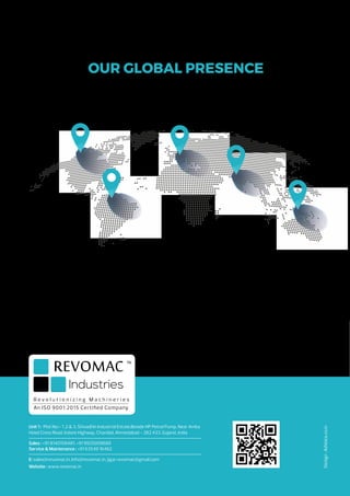 R e v o l u t i o n i z i n g M a c h i n e r i e s
An ISO 9001:2015 Certified Company
Unit 1 : Plot No:- 1 ,2 & 3, Shivadhin Industrial Estate,Beside HP Petrol Pump, Near Amba
Hotel Cross Road, Indore Highway, Chandial, Ahmedabad - 382 433. Gujarat, India
Sales : +91 8140158481, +91 9925009680
Service & Maintenance : +91 63549 16462
E: sales@revomac.in, Info@revomac.in, jigar.revomac@gmail.com
Website : www.revomac.in
Design
:
AdVoice.co.in
OUR GLOBAL PRESENCE
 