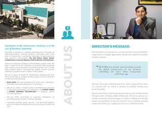 Revolution in the Construction Machines is at the
core of Revomac Industries.
Revomac Industries is a leading Manufacturer & Exporter of
high-performance concrete product machines since 2010
and is a forerunner in providing machinery & setup solutions
that produce high-quality- Fly Ash Brick, Paver Stone,
Cobblestone, Concrete Blocks, Hollow Blocks & Kerbstones.
Revomac Industries is Based in Ahmedabad, Gujarat, India. We
have a state-of-the-art manufacturing facility well equipped
with modern communication and service setups. Our in-house
Sales support team & management system ensures prompt
response & support at each stage of the process.
We are a team of Expert & Experienced professionals who
strive continually to provide quality product & service that are
of International standards.
•	 Since 2010: We hold Experience of more than a decade in
manufacturing concrete product machinery.
•	 We are an Indian company which manufactures machines
of the latest technology, our machines use LATEST VIBRO
+ HYDRO GERMAN TECHNOLOGY to produce quality
concrete products.
•	We are 100% committed to customer satisfaction by
providing quality product & service globally.
•	 Complete Business setup solution – Our Technical advisors
are committed to providing end-to-end solutions under one
roof.
With the advent of a new era, our country India has created its VIBRANT
image which is Globally appreciated. We are committed to the MAKE
IN INDIA Initiative.
ABOUT
US
DIRECTOR’S MESSAGE:
We have a thorough understanding of our clients’ needs and our vision
is to partner with our clients in building eco-friendly infrastructure
across the globe.
We are committed to delivering quality products and reliable service
through a team of highly skilled professionals. We are focused on our
mission to educate and encourage our clients to develop eco-friendly
projects by providing not just the machine but a complete business
model with the focus on quality and return on Investments (ROI).
REVOMAC has already started working towards
the global requirements of our products
embedding the latest Vibro Compaction
technology.
 