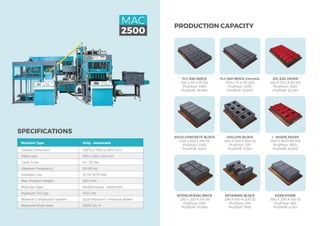 SPECIFICATIONS
Machine Type Fully – Automatic
Overall Dimension 10972 x 7925 x 4572 mm
Pallet size 950 x 550 x 25 mm
Cycle Time 15 – 20 Sec
Vibration Frequency 50-90 Hz
Installed Cap. 91 HP (67.8 kW)
Max. Product Height 200 mm
Machine Type Multipurpose - Automatic
Hydraulic Oil Cap. 450 Liter
Material Compaction System Dual Vibration + Pressure Based
Required Shed Area	 5000 Sq. Ft
MAC
2500
PRODUCTION CAPACITY
KERB STONE
390 X 250 X 150 (3)
Pcs/Hour: 540
Pcs/Shift: 4,320
I - SHAPE PAVER
200 X 165 X 80 (10)
Pcs/Hour: 1800
Pcs/Shift: 14,400
ZIG-ZAG PAVER
225 X 112.5 X 80 (14)
Pcs/Hour: 2520
Pcs/Shift: 20,160
RETAINING BLOCK
296 X 450 X 200 (2)
Pcs/Hour: 240
Pcs/Shift: 1920
HOLLOW BLOCK
400 X 200 X 200 (4)
Pcs/Hour: 720
Pcs/Shift: 5,760
FLY ASH BRICK (ON EDGE)
230 x 75 x 110 (20)
Pcs/Hour: 4200
Pcs/Shift: 33,600
INTERLOCKING BRICK
230 x 220 X 150 (6)
Pcs/Hour: 1260
Pcs/Shift: 10,080
SOLID CONCRETE BLOCK
400 x 200 x 150 (5)
Pcs/Hour: 1050
Pcs/Shift: 8,640
FLY ASH BRICK
230 x 110 x 75 (14)
Pcs/Hour: 3360
Pcs/Shift: 26,880
 