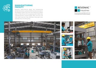 MANUFACTURING
FACILITY
Revomac’s state-of-the-art design and manufacturing
facilities with a built-up area of 60000 sq. feet are located in
Ahmedabad, Gujarat, one of the most industrious & vibrant
states of India, famous for its engineering skills. World-class
integrated facilities comprise design office, tool-room, die
shop, metal treatment shop, fabrication shop, paint shop,
assembly shop, and testing shop.
R e v o l u t i o n i z i n g M a c h i n e r i e s
An ISO 9001:2015 Certified Company
 