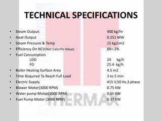 TECHNICAL SPECIFICATIONS
• Steam Output: 400 kg/hr
• Heat Output 0.251 MW
• Steam Pressure & Temp 15 kg/cm2
• Efficiency On NCV(Net Calorific Value) 88+-2%
• Fuel Consumption
LDO 24 kg/h
FO 25.4 kg/h
• Boiler Heating Surface Area 4.5 m2
• Time Required To Reach Full Load 3 to 5 min
• Electric Supply 415 V,50 Hz,3 phase
• Blower Motor(3000 RPM) 0.75 KW
• Water pump Motor(1000 RPM) 0.55 KW
• Fuel Pump Motor (3000 RPM) 0.37 KW
 