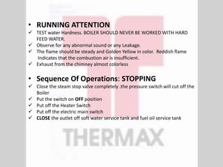 • RUNNING ATTENTION
 TEST water Hardness. BOILER SHOULD NEVER BE WORKED WITH HARD
FEED WATER.
 Observe for any abnormal sound or any Leakage.
 The flame should be steady and Golden Yellow in color. Reddish flame
Indicates that the combustion air is insufficient.
 Exhaust from the chimney almost colorless
• Sequence Of Operations: STOPPING
 Close the steam stop valve completely .the pressure switch will cut off the
Boiler
 Put the switch on OFF position
 Put off the Heater Switch
 Put off the electric main switch
 CLOSE the outlet off soft water service tank and fuel oil service tank
 