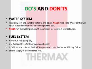 DO’S AND DON’TS
• WATER SYSTEM
 Feed only soft and suitable water to the Boiler. NEVER feed Hard Water as this will
result in scale Formation and choking up the coil.
 NEVER run the water pump with insufficient or incorrect lubricating oil.
• FUEL SYSTEM
 Never run fuel pump dry.
 Use fuel additives for Improving combustion
 NEVER set the point of the fuel Temperature controller above 130 deg Celcius
 Ensure supply of clean filtered fuel.
 