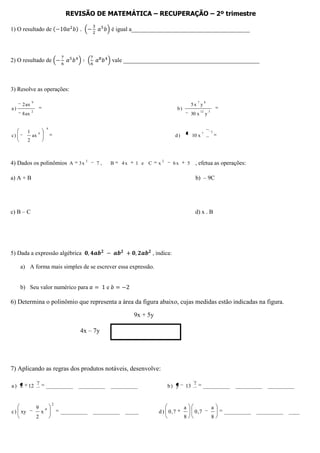 REVISÃO DE MATEMÁTICA – RECUPERAÇÃO – 2º trimestre

1) O resultado de                                        é igual a________________________________________




2) O resultado de                                        vale ______________________________________________



3) Resolve as operações:

             9                                                                                           7        8
     2 ax                                                                                           5x y
a)                                                                                     b)
             2                                                                                               12       3
     8 ax                                                                                           30 x          y

                          4
         1        6                                                                                          7            3
c)           ax                                                                       d)            10 x
         2



4) Dados os polinômios A 3 x 2                  7,       B   4x   1 e C     x
                                                                                2
                                                                                      6x        5     , efetua as operações:

a) A + B                                                                                              b) – 9C




c) B – C                                                                                              d) x . B




5) Dada a expressão algébrica                                             , indica:

     a) A forma mais simples de se escrever essa expressão.


     b) Seu valor numérico para                      e

6) Determina o polinômio que representa a área da figura abaixo, cujas medidas estão indicadas na figura.

                                                                  9x + 5y

                                         4x – 7y




7) Aplicando as regras dos produtos notáveis, desenvolve:

                  2                                                                                  2
a) x     12               __________    __________       __________                 b) y    13                __________          __________   __________


                              2
                 9        4                                                                 a                             a
c ) xy                x           __________   __________     _____         d ) 0 ,7                 0 ,7                     __________   __________   ____
                 2                                                                          8                             8
 