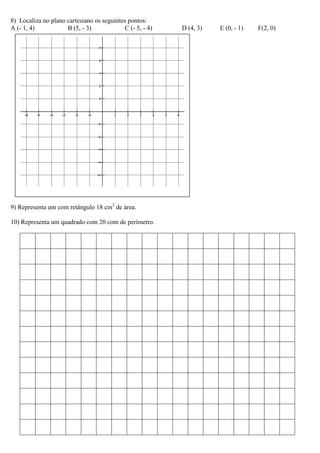 8) Localiza no plano cartesiano os seguintes pontos:
A (- 1, 4)           B (5, - 3)            C (- 5, - 4)   D (4, 3)   E (0, - 1)   F(2, 0)




9) Representa um com retângulo 18 cm2 de área.

10) Representa um quadrado com 20 com de perímetro.
 