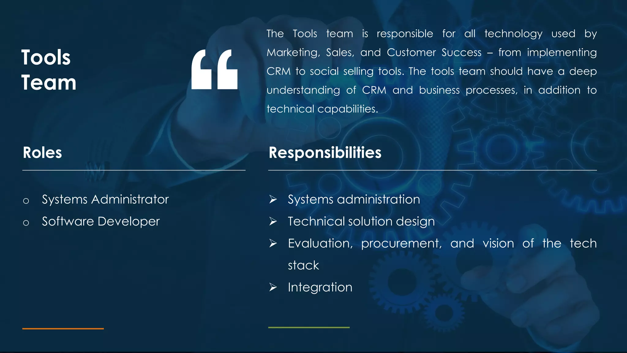 The Tools team is responsible for all technology used by
Marketing, Sales, and Customer Success – from implementing
CRM to social selling tools. The tools team should have a deep
understanding of CRM and business processes, in addition to
technical capabilities.
Tools
Team
ResponsibilitiesRoles
o Systems Administrator
o Software Developer
 Systems administration
 Technical solution design
 Evaluation, procurement, and vision of the tech
stack
 Integration
 