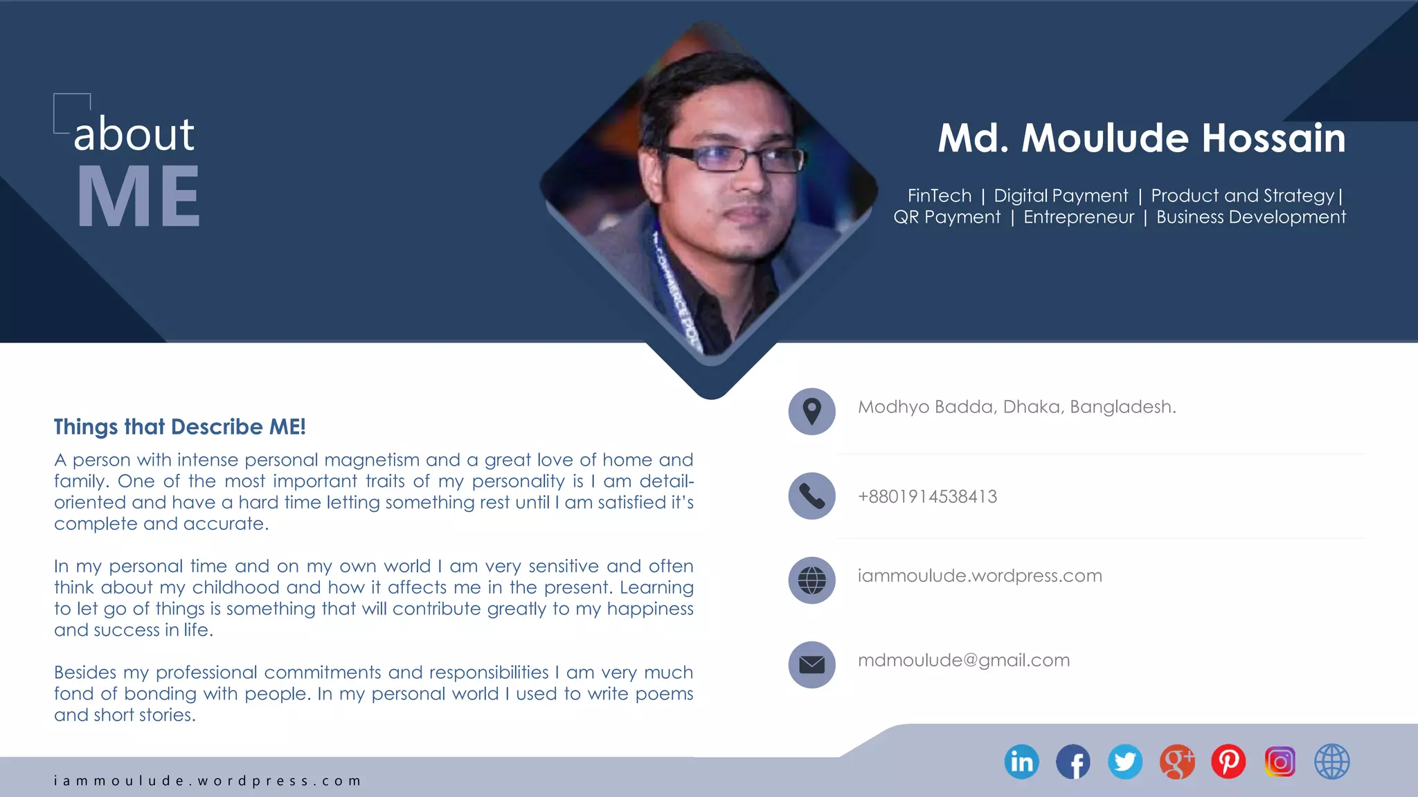i a m m o u l u d e . w o r d p r e s s . c o m
Things that Describe ME!
A person with intense personal magnetism and a great love of home and
family. One of the most important traits of my personality is I am detail-
oriented and have a hard time letting something rest until I am satisfied it’s
complete and accurate.
In my personal time and on my own world I am very sensitive and often
think about my childhood and how it affects me in the present. Learning
to let go of things is something that will contribute greatly to my happiness
and success in life.
Besides my professional commitments and responsibilities I am very much
fond of bonding with people. In my personal world I used to write poems
and short stories.
ME
about
Modhyo Badda, Dhaka, Bangladesh.
+8801914538413
iammoulude.wordpress.com
mdmoulude@gmail.com
FinTech | Digital Payment | Product and Strategy|
QR Payment | Entrepreneur | Business Development
Md. Moulude Hossain
 