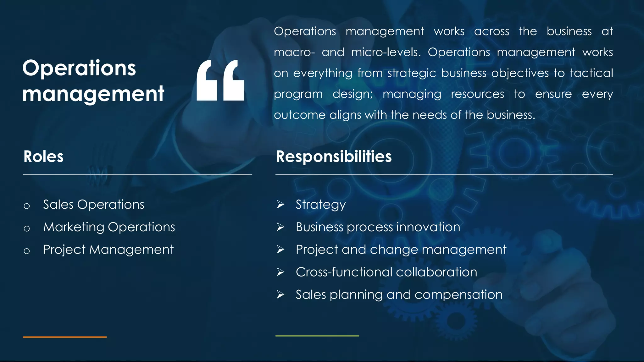Operations management works across the business at
macro- and micro-levels. Operations management works
on everything from strategic business objectives to tactical
program design; managing resources to ensure every
outcome aligns with the needs of the business.
Operations
management
ResponsibilitiesRoles
o Sales Operations
o Marketing Operations
o Project Management
 Strategy
 Business process innovation
 Project and change management
 Cross-functional collaboration
 Sales planning and compensation
 