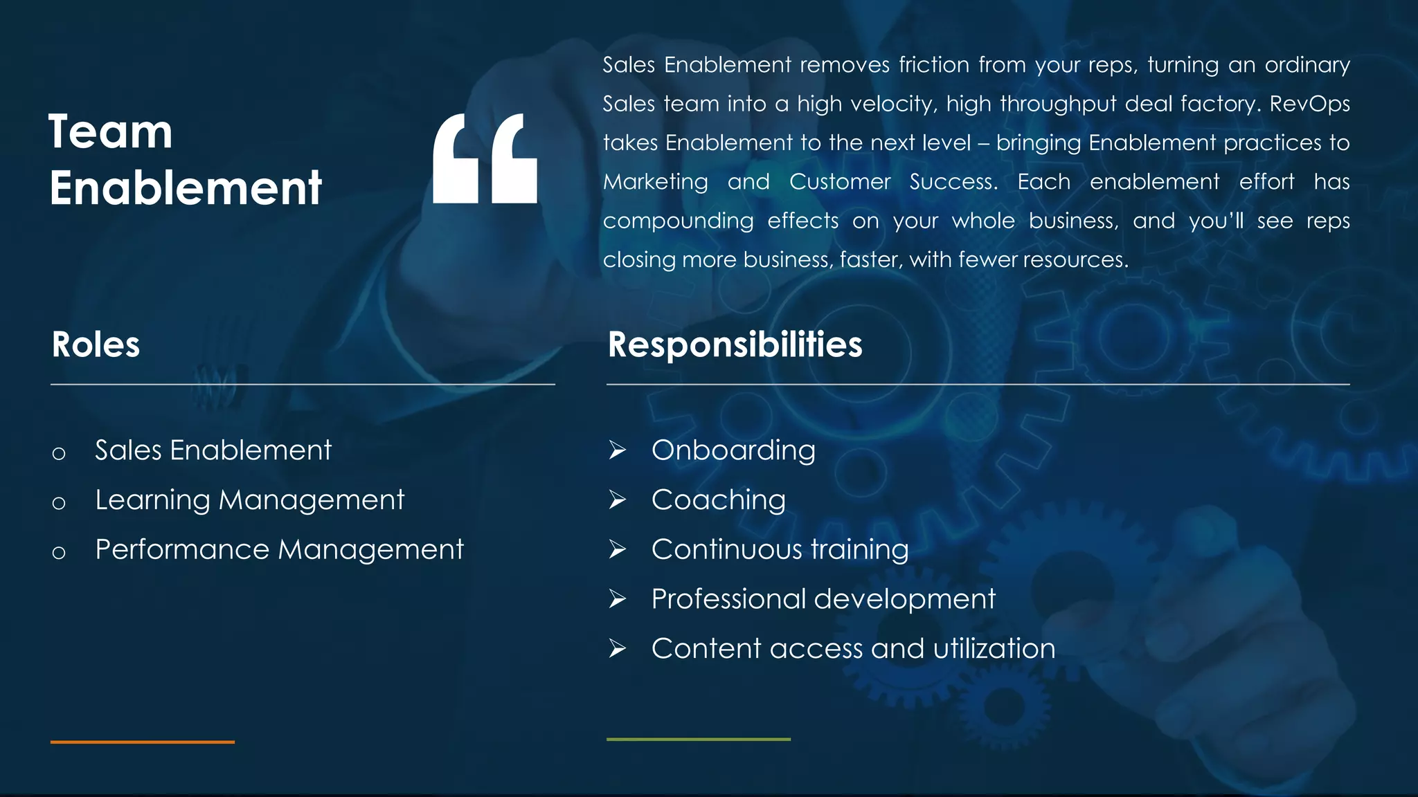 Sales Enablement removes friction from your reps, turning an ordinary
Sales team into a high velocity, high throughput deal factory. RevOps
takes Enablement to the next level – bringing Enablement practices to
Marketing and Customer Success. Each enablement effort has
compounding effects on your whole business, and you’ll see reps
closing more business, faster, with fewer resources.
Team
Enablement
ResponsibilitiesRoles
o Sales Enablement
o Learning Management
o Performance Management
 Onboarding
 Coaching
 Continuous training
 Professional development
 Content access and utilization
 
