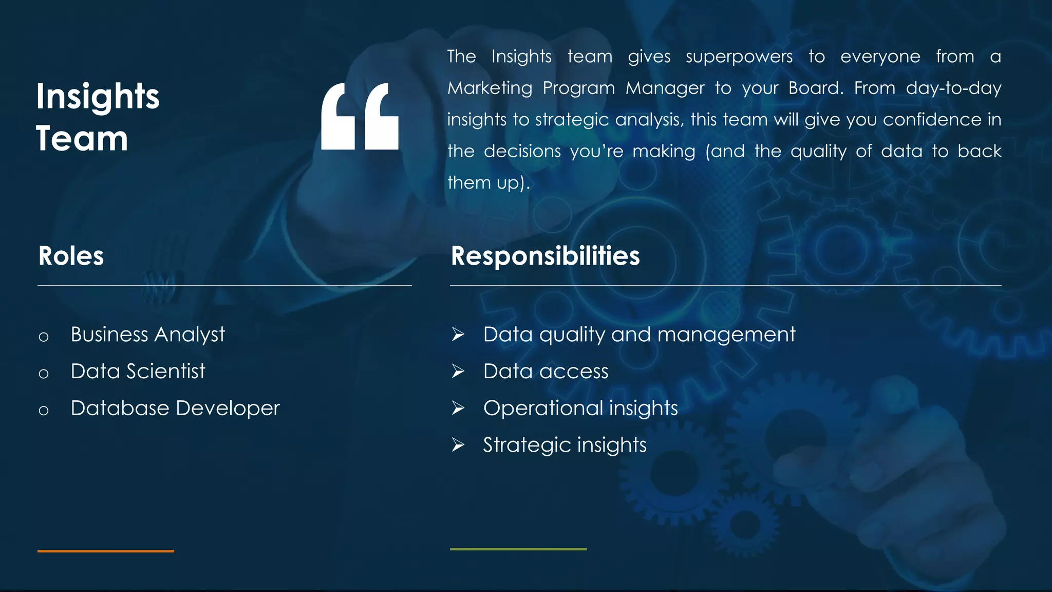 The Insights team gives superpowers to everyone from a
Marketing Program Manager to your Board. From day-to-day
insights to strategic analysis, this team will give you confidence in
the decisions you’re making (and the quality of data to back
them up).
Insights
Team
ResponsibilitiesRoles
o Business Analyst
o Data Scientist
o Database Developer
 Data quality and management
 Data access
 Operational insights
 Strategic insights
 