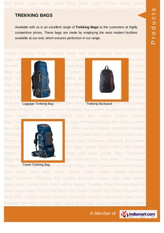 A Member of
New Items Ladies Bags Ladies Sling Bags Ladies Purses Ladies Leather
Wallets Shopping Bags Nonwoven Shopping Bag Leather Backpack Leather Side
Bags Leather Bags Ladies Leather Belts Men Leather Wallets Traveling
Bags Trekking Bags Roll Bags Laptop Bags Promotional Mugs Key Chains Leather
Key Chain Corporate Gift Pens Polo T Shirts Ladies Designer Handbags Designer
Messenger Bags Ladies Footwear New Items Ladies Bags Ladies Sling Bags Ladies
Purses Ladies Leather Wallets Shopping Bags Nonwoven Shopping Bag Leather
Backpack Leather Side Bags Leather Bags Ladies Leather Belts Men Leather
Wallets Traveling Bags Trekking Bags Roll Bags Laptop Bags Promotional
Mugs Key Chains Leather Key Chain Corporate Gift Pens Polo T Shirts Ladies
Designer Handbags Designer Messenger Bags Ladies Footwear New Items Ladies
Bags Ladies Sling Bags Ladies Purses Ladies Leather Wallets Shopping
Bags Nonwoven Shopping Bag Leather Backpack Leather Side Bags Leather
Bags Ladies Leather Belts Men Leather Wallets Traveling Bags Trekking Bags Roll
Bags Laptop Bags Promotional Mugs Key Chains Leather Key Chain Corporate Gift
Pens Polo T Shirts Ladies Designer Handbags Designer Messenger Bags Ladies
Footwear New Items Ladies Bags Ladies Sling Bags Ladies Purses Ladies Leather
Wallets Shopping Bags Nonwoven Shopping Bag Leather Backpack Leather Side
Bags Leather Bags Ladies Leather Belts Men Leather Wallets Traveling
Bags Trekking Bags Roll Bags Laptop Bags Promotional Mugs Key Chains Leather
Key Chain Corporate Gift Pens Polo T Shirts Ladies Designer Handbags Designer
Messenger Bags Ladies Footwear New Items Ladies Bags Ladies Sling Bags Ladies
Purses Ladies Leather Wallets Shopping Bags Nonwoven Shopping Bag Leather
Backpack Leather Side Bags Leather Bags Ladies Leather Belts Men Leather
Wallets Traveling Bags Trekking Bags Roll Bags Laptop Bags Promotional
Mugs Key Chains Leather Key Chain Corporate Gift Pens Polo T Shirts Ladies
Designer Handbags Designer Messenger Bags Ladies Footwear New Items Ladies
Bags Ladies Sling Bags Ladies Purses Ladies Leather Wallets Shopping
Bags Nonwoven Shopping Bag Leather Backpack Leather Side Bags Leather
Bags Ladies Leather Belts Men Leather Wallets Traveling Bags Trekking Bags Roll
Bags Laptop Bags Promotional Mugs Key Chains Leather Key Chain Corporate Gift
Pens Polo T Shirts Ladies Designer Handbags Designer Messenger Bags Ladies
Footwear New Items Ladies Bags Ladies Sling Bags Ladies Purses Ladies Leather
TREKKING BAGS
Available with us is an excellent range of Trekking Bags to the customers at highly
competitive prices. These bags are made by employing the most modern facilities
available at our end, which ensures perfection in our range.
Luggage Trekking Bag Trekking Backpack
Travel Trekking Bag
Products
 