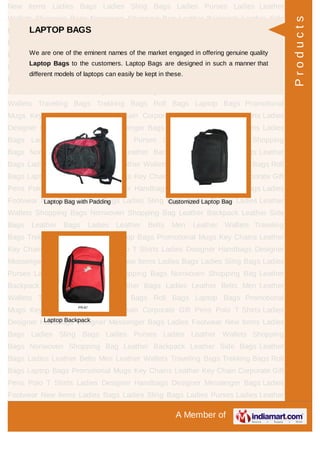 A Member of
New Items Ladies Bags Ladies Sling Bags Ladies Purses Ladies Leather
Wallets Shopping Bags Nonwoven Shopping Bag Leather Backpack Leather Side
Bags Leather Bags Ladies Leather Belts Men Leather Wallets Traveling
Bags Trekking Bags Roll Bags Laptop Bags Promotional Mugs Key Chains Leather
Key Chain Corporate Gift Pens Polo T Shirts Ladies Designer Handbags Designer
Messenger Bags Ladies Footwear New Items Ladies Bags Ladies Sling Bags Ladies
Purses Ladies Leather Wallets Shopping Bags Nonwoven Shopping Bag Leather
Backpack Leather Side Bags Leather Bags Ladies Leather Belts Men Leather
Wallets Traveling Bags Trekking Bags Roll Bags Laptop Bags Promotional
Mugs Key Chains Leather Key Chain Corporate Gift Pens Polo T Shirts Ladies
Designer Handbags Designer Messenger Bags Ladies Footwear New Items Ladies
Bags Ladies Sling Bags Ladies Purses Ladies Leather Wallets Shopping
Bags Nonwoven Shopping Bag Leather Backpack Leather Side Bags Leather
Bags Ladies Leather Belts Men Leather Wallets Traveling Bags Trekking Bags Roll
Bags Laptop Bags Promotional Mugs Key Chains Leather Key Chain Corporate Gift
Pens Polo T Shirts Ladies Designer Handbags Designer Messenger Bags Ladies
Footwear New Items Ladies Bags Ladies Sling Bags Ladies Purses Ladies Leather
Wallets Shopping Bags Nonwoven Shopping Bag Leather Backpack Leather Side
Bags Leather Bags Ladies Leather Belts Men Leather Wallets Traveling
Bags Trekking Bags Roll Bags Laptop Bags Promotional Mugs Key Chains Leather
Key Chain Corporate Gift Pens Polo T Shirts Ladies Designer Handbags Designer
Messenger Bags Ladies Footwear New Items Ladies Bags Ladies Sling Bags Ladies
Purses Ladies Leather Wallets Shopping Bags Nonwoven Shopping Bag Leather
Backpack Leather Side Bags Leather Bags Ladies Leather Belts Men Leather
Wallets Traveling Bags Trekking Bags Roll Bags Laptop Bags Promotional
Mugs Key Chains Leather Key Chain Corporate Gift Pens Polo T Shirts Ladies
Designer Handbags Designer Messenger Bags Ladies Footwear New Items Ladies
Bags Ladies Sling Bags Ladies Purses Ladies Leather Wallets Shopping
Bags Nonwoven Shopping Bag Leather Backpack Leather Side Bags Leather
Bags Ladies Leather Belts Men Leather Wallets Traveling Bags Trekking Bags Roll
Bags Laptop Bags Promotional Mugs Key Chains Leather Key Chain Corporate Gift
Pens Polo T Shirts Ladies Designer Handbags Designer Messenger Bags Ladies
Footwear New Items Ladies Bags Ladies Sling Bags Ladies Purses Ladies Leather
LAPTOP BAGS
We are one of the eminent names of the market engaged in offering genuine quality
Laptop Bags to the customers. Laptop Bags are designed in such a manner that
different models of laptops can easily be kept in these.
Laptop Bag with Padding Customized Laptop Bag
Laptop Backpack
Products
 