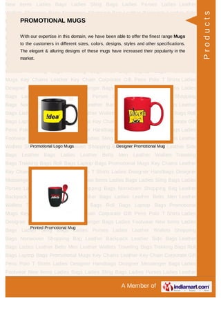 A Member of
New Items Ladies Bags Ladies Sling Bags Ladies Purses Ladies Leather
Wallets Shopping Bags Nonwoven Shopping Bag Leather Backpack Leather Side
Bags Leather Bags Ladies Leather Belts Men Leather Wallets Traveling
Bags Trekking Bags Roll Bags Laptop Bags Promotional Mugs Key Chains Leather
Key Chain Corporate Gift Pens Polo T Shirts Ladies Designer Handbags Designer
Messenger Bags Ladies Footwear New Items Ladies Bags Ladies Sling Bags Ladies
Purses Ladies Leather Wallets Shopping Bags Nonwoven Shopping Bag Leather
Backpack Leather Side Bags Leather Bags Ladies Leather Belts Men Leather
Wallets Traveling Bags Trekking Bags Roll Bags Laptop Bags Promotional
Mugs Key Chains Leather Key Chain Corporate Gift Pens Polo T Shirts Ladies
Designer Handbags Designer Messenger Bags Ladies Footwear New Items Ladies
Bags Ladies Sling Bags Ladies Purses Ladies Leather Wallets Shopping
Bags Nonwoven Shopping Bag Leather Backpack Leather Side Bags Leather
Bags Ladies Leather Belts Men Leather Wallets Traveling Bags Trekking Bags Roll
Bags Laptop Bags Promotional Mugs Key Chains Leather Key Chain Corporate Gift
Pens Polo T Shirts Ladies Designer Handbags Designer Messenger Bags Ladies
Footwear New Items Ladies Bags Ladies Sling Bags Ladies Purses Ladies Leather
Wallets Shopping Bags Nonwoven Shopping Bag Leather Backpack Leather Side
Bags Leather Bags Ladies Leather Belts Men Leather Wallets Traveling
Bags Trekking Bags Roll Bags Laptop Bags Promotional Mugs Key Chains Leather
Key Chain Corporate Gift Pens Polo T Shirts Ladies Designer Handbags Designer
Messenger Bags Ladies Footwear New Items Ladies Bags Ladies Sling Bags Ladies
Purses Ladies Leather Wallets Shopping Bags Nonwoven Shopping Bag Leather
Backpack Leather Side Bags Leather Bags Ladies Leather Belts Men Leather
Wallets Traveling Bags Trekking Bags Roll Bags Laptop Bags Promotional
Mugs Key Chains Leather Key Chain Corporate Gift Pens Polo T Shirts Ladies
Designer Handbags Designer Messenger Bags Ladies Footwear New Items Ladies
Bags Ladies Sling Bags Ladies Purses Ladies Leather Wallets Shopping
Bags Nonwoven Shopping Bag Leather Backpack Leather Side Bags Leather
Bags Ladies Leather Belts Men Leather Wallets Traveling Bags Trekking Bags Roll
Bags Laptop Bags Promotional Mugs Key Chains Leather Key Chain Corporate Gift
Pens Polo T Shirts Ladies Designer Handbags Designer Messenger Bags Ladies
Footwear New Items Ladies Bags Ladies Sling Bags Ladies Purses Ladies Leather
PROMOTIONAL MUGS
With our expertise in this domain, we have been able to offer the finest range Mugs
to the customers in different sizes, colors, designs, styles and other specifications.
The elegant & alluring designs of these mugs have increased their popularity in the
market.
Promotional Logo Mugs Designer Promotional Mug
Printed Promotional Mug
Products
 