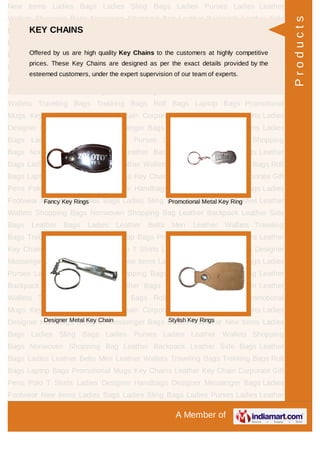 A Member of
New Items Ladies Bags Ladies Sling Bags Ladies Purses Ladies Leather
Wallets Shopping Bags Nonwoven Shopping Bag Leather Backpack Leather Side
Bags Leather Bags Ladies Leather Belts Men Leather Wallets Traveling
Bags Trekking Bags Roll Bags Laptop Bags Promotional Mugs Key Chains Leather
Key Chain Corporate Gift Pens Polo T Shirts Ladies Designer Handbags Designer
Messenger Bags Ladies Footwear New Items Ladies Bags Ladies Sling Bags Ladies
Purses Ladies Leather Wallets Shopping Bags Nonwoven Shopping Bag Leather
Backpack Leather Side Bags Leather Bags Ladies Leather Belts Men Leather
Wallets Traveling Bags Trekking Bags Roll Bags Laptop Bags Promotional
Mugs Key Chains Leather Key Chain Corporate Gift Pens Polo T Shirts Ladies
Designer Handbags Designer Messenger Bags Ladies Footwear New Items Ladies
Bags Ladies Sling Bags Ladies Purses Ladies Leather Wallets Shopping
Bags Nonwoven Shopping Bag Leather Backpack Leather Side Bags Leather
Bags Ladies Leather Belts Men Leather Wallets Traveling Bags Trekking Bags Roll
Bags Laptop Bags Promotional Mugs Key Chains Leather Key Chain Corporate Gift
Pens Polo T Shirts Ladies Designer Handbags Designer Messenger Bags Ladies
Footwear New Items Ladies Bags Ladies Sling Bags Ladies Purses Ladies Leather
Wallets Shopping Bags Nonwoven Shopping Bag Leather Backpack Leather Side
Bags Leather Bags Ladies Leather Belts Men Leather Wallets Traveling
Bags Trekking Bags Roll Bags Laptop Bags Promotional Mugs Key Chains Leather
Key Chain Corporate Gift Pens Polo T Shirts Ladies Designer Handbags Designer
Messenger Bags Ladies Footwear New Items Ladies Bags Ladies Sling Bags Ladies
Purses Ladies Leather Wallets Shopping Bags Nonwoven Shopping Bag Leather
Backpack Leather Side Bags Leather Bags Ladies Leather Belts Men Leather
Wallets Traveling Bags Trekking Bags Roll Bags Laptop Bags Promotional
Mugs Key Chains Leather Key Chain Corporate Gift Pens Polo T Shirts Ladies
Designer Handbags Designer Messenger Bags Ladies Footwear New Items Ladies
Bags Ladies Sling Bags Ladies Purses Ladies Leather Wallets Shopping
Bags Nonwoven Shopping Bag Leather Backpack Leather Side Bags Leather
Bags Ladies Leather Belts Men Leather Wallets Traveling Bags Trekking Bags Roll
Bags Laptop Bags Promotional Mugs Key Chains Leather Key Chain Corporate Gift
Pens Polo T Shirts Ladies Designer Handbags Designer Messenger Bags Ladies
Footwear New Items Ladies Bags Ladies Sling Bags Ladies Purses Ladies Leather
KEY CHAINS
Offered by us are high quality Key Chains to the customers at highly competitive
prices. These Key Chains are designed as per the exact details provided by the
esteemed customers, under the expert supervision of our team of experts.
Fancy Key Rings Promotional Metal Key Ring
Designer Metal Key Chain Stylish Key Rings
Products
 