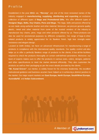 A Member of
P r o f i l e
Established in the year 2013, we, “Revorg”, are one of the most renowned names of the
industry engaged in manufacturing, supplying, distributing and exporting an exclusive
collection of different types of Bags and Promotional Gifts. We offer different types of
Designer Bags, Belts, Key Chains, Pens and Mugs. The bags, belts and purses offered by
us are made using authentic leather and other material. Moreover, we procure genuine quality
plastic, metal and other material from some of the trusted vendors of the industry to
manufacture key chains, pens, mugs and other products offered by us. These products can
also be used for promotional purposes by different companies. Our range of bags & other
related products is widely appreciated for its flawless finish, high tear strength, water
resistance and elegant design.
Located at Delhi (India), we have an advanced infrastructure for manufacturing a range of
products in compliance with the international quality standards. Our quality control unit also
helps us to offer a perfectly flawless range of products to the clients. It has all the facilities
required to check the products thoroughly on certain well-defined parameters. Moreover, our
team of experts makes sure to offer the products in various sizes, colors, designs, patterns
and other specifications to meet the market demand efficiently. They also customize the
products as well as their packaging as per the exact details provided by the clients.
"Mr. Kunal Grover", our mentor, is widely known for his visionary leadership. His excellent
motivational guidance and business acumen have helped us in achieving a distinct position in
the market. Our major export markets are East Europe, North Europe, South/West Europe,
Australia/NZ and Indian Subcontinent.
 