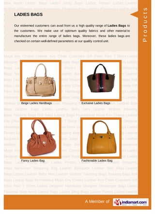 A Member of
New Items Ladies Bags Ladies Sling Bags Ladies Purses Ladies Leather
Wallets Shopping Bags Nonwoven Shopping Bag Leather Backpack Leather Side
Bags Leather Bags Ladies Leather Belts Men Leather Wallets Traveling
Bags Trekking Bags Roll Bags Laptop Bags Promotional Mugs Key Chains Leather
Key Chain Corporate Gift Pens Polo T Shirts Ladies Designer Handbags Designer
Messenger Bags Ladies Footwear New Items Ladies Bags Ladies Sling Bags Ladies
Purses Ladies Leather Wallets Shopping Bags Nonwoven Shopping Bag Leather
Backpack Leather Side Bags Leather Bags Ladies Leather Belts Men Leather
Wallets Traveling Bags Trekking Bags Roll Bags Laptop Bags Promotional
Mugs Key Chains Leather Key Chain Corporate Gift Pens Polo T Shirts Ladies
Designer Handbags Designer Messenger Bags Ladies Footwear New Items Ladies
Bags Ladies Sling Bags Ladies Purses Ladies Leather Wallets Shopping
Bags Nonwoven Shopping Bag Leather Backpack Leather Side Bags Leather
Bags Ladies Leather Belts Men Leather Wallets Traveling Bags Trekking Bags Roll
Bags Laptop Bags Promotional Mugs Key Chains Leather Key Chain Corporate Gift
Pens Polo T Shirts Ladies Designer Handbags Designer Messenger Bags Ladies
Footwear New Items Ladies Bags Ladies Sling Bags Ladies Purses Ladies Leather
Wallets Shopping Bags Nonwoven Shopping Bag Leather Backpack Leather Side
Bags Leather Bags Ladies Leather Belts Men Leather Wallets Traveling
Bags Trekking Bags Roll Bags Laptop Bags Promotional Mugs Key Chains Leather
Key Chain Corporate Gift Pens Polo T Shirts Ladies Designer Handbags Designer
Messenger Bags Ladies Footwear New Items Ladies Bags Ladies Sling Bags Ladies
Purses Ladies Leather Wallets Shopping Bags Nonwoven Shopping Bag Leather
Backpack Leather Side Bags Leather Bags Ladies Leather Belts Men Leather
Wallets Traveling Bags Trekking Bags Roll Bags Laptop Bags Promotional
Mugs Key Chains Leather Key Chain Corporate Gift Pens Polo T Shirts Ladies
Designer Handbags Designer Messenger Bags Ladies Footwear New Items Ladies
Bags Ladies Sling Bags Ladies Purses Ladies Leather Wallets Shopping
Bags Nonwoven Shopping Bag Leather Backpack Leather Side Bags Leather
Bags Ladies Leather Belts Men Leather Wallets Traveling Bags Trekking Bags Roll
Bags Laptop Bags Promotional Mugs Key Chains Leather Key Chain Corporate Gift
Pens Polo T Shirts Ladies Designer Handbags Designer Messenger Bags Ladies
Footwear New Items Ladies Bags Ladies Sling Bags Ladies Purses Ladies Leather
LADIES BAGS
Our esteemed customers can avail from us a high quality range of Ladies Bags to
the customers. We make use of optimum quality fabrics and other material to
manufacture the entire range of ladies bags. Moreover, these ladies bags are
checked on certain well-defined parameters at our quality control unit.
Beige Ladies Handbags Exclusive Ladies Bags
Fancy Ladies Bag Fashionable Ladies Bag
Products
 