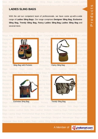 A Member of
New Items Ladies Bags Ladies Sling Bags Ladies Purses Ladies Leather
Wallets Shopping Bags Nonwoven Shopping Bag Leather Backpack Leather Side
Bags Leather Bags Ladies Leather Belts Men Leather Wallets Traveling
Bags Trekking Bags Roll Bags Laptop Bags Promotional Mugs Key Chains Leather
Key Chain Corporate Gift Pens Polo T Shirts Ladies Designer Handbags Designer
Messenger Bags Ladies Footwear New Items Ladies Bags Ladies Sling Bags Ladies
Purses Ladies Leather Wallets Shopping Bags Nonwoven Shopping Bag Leather
Backpack Leather Side Bags Leather Bags Ladies Leather Belts Men Leather
Wallets Traveling Bags Trekking Bags Roll Bags Laptop Bags Promotional
Mugs Key Chains Leather Key Chain Corporate Gift Pens Polo T Shirts Ladies
Designer Handbags Designer Messenger Bags Ladies Footwear New Items Ladies
Bags Ladies Sling Bags Ladies Purses Ladies Leather Wallets Shopping
Bags Nonwoven Shopping Bag Leather Backpack Leather Side Bags Leather
Bags Ladies Leather Belts Men Leather Wallets Traveling Bags Trekking Bags Roll
Bags Laptop Bags Promotional Mugs Key Chains Leather Key Chain Corporate Gift
Pens Polo T Shirts Ladies Designer Handbags Designer Messenger Bags Ladies
Footwear New Items Ladies Bags Ladies Sling Bags Ladies Purses Ladies Leather
Wallets Shopping Bags Nonwoven Shopping Bag Leather Backpack Leather Side
Bags Leather Bags Ladies Leather Belts Men Leather Wallets Traveling
Bags Trekking Bags Roll Bags Laptop Bags Promotional Mugs Key Chains Leather
Key Chain Corporate Gift Pens Polo T Shirts Ladies Designer Handbags Designer
Messenger Bags Ladies Footwear New Items Ladies Bags Ladies Sling Bags Ladies
Purses Ladies Leather Wallets Shopping Bags Nonwoven Shopping Bag Leather
Backpack Leather Side Bags Leather Bags Ladies Leather Belts Men Leather
Wallets Traveling Bags Trekking Bags Roll Bags Laptop Bags Promotional
Mugs Key Chains Leather Key Chain Corporate Gift Pens Polo T Shirts Ladies
Designer Handbags Designer Messenger Bags Ladies Footwear New Items Ladies
Bags Ladies Sling Bags Ladies Purses Ladies Leather Wallets Shopping
Bags Nonwoven Shopping Bag Leather Backpack Leather Side Bags Leather
Bags Ladies Leather Belts Men Leather Wallets Traveling Bags Trekking Bags Roll
Bags Laptop Bags Promotional Mugs Key Chains Leather Key Chain Corporate Gift
Pens Polo T Shirts Ladies Designer Handbags Designer Messenger Bags Ladies
Footwear New Items Ladies Bags Ladies Sling Bags Ladies Purses Ladies Leather
LADIES SLING BAGS
With the aid our competent team of professionals, we have came up with a wide
range of Ladies Sling Bags. Our range comprises Designer Sling Bag, Exclusive
Sling Bag, Trendy Sling Bag, Fancy Ladies Sling Bag, Ladies Sling Bag and
several more.
Sling Bag with Pockets Fancy Sling Bag
Exclusive Sling Bag Trendy Sling Bag
Products
 