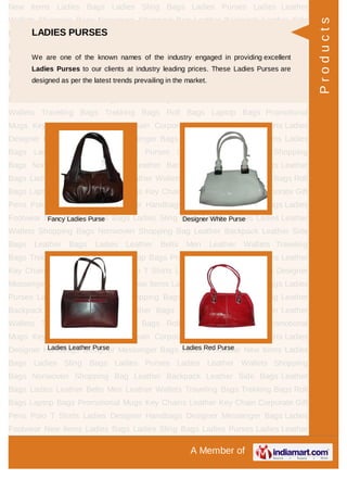 A Member of
New Items Ladies Bags Ladies Sling Bags Ladies Purses Ladies Leather
Wallets Shopping Bags Nonwoven Shopping Bag Leather Backpack Leather Side
Bags Leather Bags Ladies Leather Belts Men Leather Wallets Traveling
Bags Trekking Bags Roll Bags Laptop Bags Promotional Mugs Key Chains Leather
Key Chain Corporate Gift Pens Polo T Shirts Ladies Designer Handbags Designer
Messenger Bags Ladies Footwear New Items Ladies Bags Ladies Sling Bags Ladies
Purses Ladies Leather Wallets Shopping Bags Nonwoven Shopping Bag Leather
Backpack Leather Side Bags Leather Bags Ladies Leather Belts Men Leather
Wallets Traveling Bags Trekking Bags Roll Bags Laptop Bags Promotional
Mugs Key Chains Leather Key Chain Corporate Gift Pens Polo T Shirts Ladies
Designer Handbags Designer Messenger Bags Ladies Footwear New Items Ladies
Bags Ladies Sling Bags Ladies Purses Ladies Leather Wallets Shopping
Bags Nonwoven Shopping Bag Leather Backpack Leather Side Bags Leather
Bags Ladies Leather Belts Men Leather Wallets Traveling Bags Trekking Bags Roll
Bags Laptop Bags Promotional Mugs Key Chains Leather Key Chain Corporate Gift
Pens Polo T Shirts Ladies Designer Handbags Designer Messenger Bags Ladies
Footwear New Items Ladies Bags Ladies Sling Bags Ladies Purses Ladies Leather
Wallets Shopping Bags Nonwoven Shopping Bag Leather Backpack Leather Side
Bags Leather Bags Ladies Leather Belts Men Leather Wallets Traveling
Bags Trekking Bags Roll Bags Laptop Bags Promotional Mugs Key Chains Leather
Key Chain Corporate Gift Pens Polo T Shirts Ladies Designer Handbags Designer
Messenger Bags Ladies Footwear New Items Ladies Bags Ladies Sling Bags Ladies
Purses Ladies Leather Wallets Shopping Bags Nonwoven Shopping Bag Leather
Backpack Leather Side Bags Leather Bags Ladies Leather Belts Men Leather
Wallets Traveling Bags Trekking Bags Roll Bags Laptop Bags Promotional
Mugs Key Chains Leather Key Chain Corporate Gift Pens Polo T Shirts Ladies
Designer Handbags Designer Messenger Bags Ladies Footwear New Items Ladies
Bags Ladies Sling Bags Ladies Purses Ladies Leather Wallets Shopping
Bags Nonwoven Shopping Bag Leather Backpack Leather Side Bags Leather
Bags Ladies Leather Belts Men Leather Wallets Traveling Bags Trekking Bags Roll
Bags Laptop Bags Promotional Mugs Key Chains Leather Key Chain Corporate Gift
Pens Polo T Shirts Ladies Designer Handbags Designer Messenger Bags Ladies
Footwear New Items Ladies Bags Ladies Sling Bags Ladies Purses Ladies Leather
LADIES PURSES
We are one of the known names of the industry engaged in providing excellent
Ladies Purses to our clients at industry leading prices. These Ladies Purses are
designed as per the latest trends prevailing in the market.
Fancy Ladies Purse Designer White Purse
Ladies Leather Purse Ladies Red Purse
Products
 