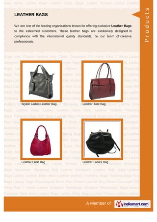 A Member of
New Items Ladies Bags Ladies Sling Bags Ladies Purses Ladies Leather
Wallets Shopping Bags Nonwoven Shopping Bag Leather Backpack Leather Side
Bags Leather Bags Ladies Leather Belts Men Leather Wallets Traveling
Bags Trekking Bags Roll Bags Laptop Bags Promotional Mugs Key Chains Leather
Key Chain Corporate Gift Pens Polo T Shirts Ladies Designer Handbags Designer
Messenger Bags Ladies Footwear New Items Ladies Bags Ladies Sling Bags Ladies
Purses Ladies Leather Wallets Shopping Bags Nonwoven Shopping Bag Leather
Backpack Leather Side Bags Leather Bags Ladies Leather Belts Men Leather
Wallets Traveling Bags Trekking Bags Roll Bags Laptop Bags Promotional
Mugs Key Chains Leather Key Chain Corporate Gift Pens Polo T Shirts Ladies
Designer Handbags Designer Messenger Bags Ladies Footwear New Items Ladies
Bags Ladies Sling Bags Ladies Purses Ladies Leather Wallets Shopping
Bags Nonwoven Shopping Bag Leather Backpack Leather Side Bags Leather
Bags Ladies Leather Belts Men Leather Wallets Traveling Bags Trekking Bags Roll
Bags Laptop Bags Promotional Mugs Key Chains Leather Key Chain Corporate Gift
Pens Polo T Shirts Ladies Designer Handbags Designer Messenger Bags Ladies
Footwear New Items Ladies Bags Ladies Sling Bags Ladies Purses Ladies Leather
Wallets Shopping Bags Nonwoven Shopping Bag Leather Backpack Leather Side
Bags Leather Bags Ladies Leather Belts Men Leather Wallets Traveling
Bags Trekking Bags Roll Bags Laptop Bags Promotional Mugs Key Chains Leather
Key Chain Corporate Gift Pens Polo T Shirts Ladies Designer Handbags Designer
Messenger Bags Ladies Footwear New Items Ladies Bags Ladies Sling Bags Ladies
Purses Ladies Leather Wallets Shopping Bags Nonwoven Shopping Bag Leather
Backpack Leather Side Bags Leather Bags Ladies Leather Belts Men Leather
Wallets Traveling Bags Trekking Bags Roll Bags Laptop Bags Promotional
Mugs Key Chains Leather Key Chain Corporate Gift Pens Polo T Shirts Ladies
Designer Handbags Designer Messenger Bags Ladies Footwear New Items Ladies
Bags Ladies Sling Bags Ladies Purses Ladies Leather Wallets Shopping
Bags Nonwoven Shopping Bag Leather Backpack Leather Side Bags Leather
Bags Ladies Leather Belts Men Leather Wallets Traveling Bags Trekking Bags Roll
Bags Laptop Bags Promotional Mugs Key Chains Leather Key Chain Corporate Gift
Pens Polo T Shirts Ladies Designer Handbags Designer Messenger Bags Ladies
Footwear New Items Ladies Bags Ladies Sling Bags Ladies Purses Ladies Leather
LEATHER BAGS
We are one of the leading organisations known for offering exclusive Leather Bags
to the esteemed customers. These leather bags are exclusively designed in
compliance with the international quality standards, by our team of creative
professionals.
Stylish Ladies Leather Bag Leather Tote Bag
Leather Hand Bag Leather Ladies Bag
Products
 