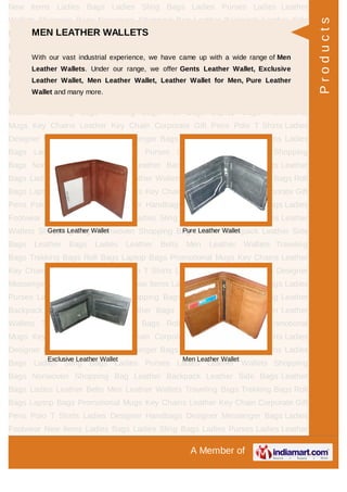 A Member of
New Items Ladies Bags Ladies Sling Bags Ladies Purses Ladies Leather
Wallets Shopping Bags Nonwoven Shopping Bag Leather Backpack Leather Side
Bags Leather Bags Ladies Leather Belts Men Leather Wallets Traveling
Bags Trekking Bags Roll Bags Laptop Bags Promotional Mugs Key Chains Leather
Key Chain Corporate Gift Pens Polo T Shirts Ladies Designer Handbags Designer
Messenger Bags Ladies Footwear New Items Ladies Bags Ladies Sling Bags Ladies
Purses Ladies Leather Wallets Shopping Bags Nonwoven Shopping Bag Leather
Backpack Leather Side Bags Leather Bags Ladies Leather Belts Men Leather
Wallets Traveling Bags Trekking Bags Roll Bags Laptop Bags Promotional
Mugs Key Chains Leather Key Chain Corporate Gift Pens Polo T Shirts Ladies
Designer Handbags Designer Messenger Bags Ladies Footwear New Items Ladies
Bags Ladies Sling Bags Ladies Purses Ladies Leather Wallets Shopping
Bags Nonwoven Shopping Bag Leather Backpack Leather Side Bags Leather
Bags Ladies Leather Belts Men Leather Wallets Traveling Bags Trekking Bags Roll
Bags Laptop Bags Promotional Mugs Key Chains Leather Key Chain Corporate Gift
Pens Polo T Shirts Ladies Designer Handbags Designer Messenger Bags Ladies
Footwear New Items Ladies Bags Ladies Sling Bags Ladies Purses Ladies Leather
Wallets Shopping Bags Nonwoven Shopping Bag Leather Backpack Leather Side
Bags Leather Bags Ladies Leather Belts Men Leather Wallets Traveling
Bags Trekking Bags Roll Bags Laptop Bags Promotional Mugs Key Chains Leather
Key Chain Corporate Gift Pens Polo T Shirts Ladies Designer Handbags Designer
Messenger Bags Ladies Footwear New Items Ladies Bags Ladies Sling Bags Ladies
Purses Ladies Leather Wallets Shopping Bags Nonwoven Shopping Bag Leather
Backpack Leather Side Bags Leather Bags Ladies Leather Belts Men Leather
Wallets Traveling Bags Trekking Bags Roll Bags Laptop Bags Promotional
Mugs Key Chains Leather Key Chain Corporate Gift Pens Polo T Shirts Ladies
Designer Handbags Designer Messenger Bags Ladies Footwear New Items Ladies
Bags Ladies Sling Bags Ladies Purses Ladies Leather Wallets Shopping
Bags Nonwoven Shopping Bag Leather Backpack Leather Side Bags Leather
Bags Ladies Leather Belts Men Leather Wallets Traveling Bags Trekking Bags Roll
Bags Laptop Bags Promotional Mugs Key Chains Leather Key Chain Corporate Gift
Pens Polo T Shirts Ladies Designer Handbags Designer Messenger Bags Ladies
Footwear New Items Ladies Bags Ladies Sling Bags Ladies Purses Ladies Leather
MEN LEATHER WALLETS
With our vast industrial experience, we have came up with a wide range of Men
Leather Wallets. Under our range, we offer Gents Leather Wallet, Exclusive
Leather Wallet, Men Leather Wallet, Leather Wallet for Men, Pure Leather
Wallet and many more.
Gents Leather Wallet Pure Leather Wallet
Exclusive Leather Wallet Men Leather Wallet
Products
 