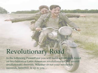 Revolutionary Road
In the following PowerPoint you will build a revolution based
on two historical Latin American revolutionaries and several
revolutionary theorists. Whether or not your revolution
succeeds, however, is up to you…
 