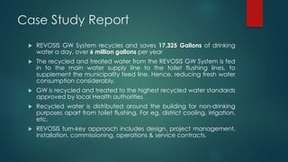 Case Study Report
 REVOSIS GW System recycles and saves 17,325 Gallons of drinking
water a day, over 6 million gallons per year
 The recycled and treated water from the REVOSIS GW System is fed
in to the main water supply line to the toilet flushing lines, to
supplement the municipality feed line. Hence, reducing fresh water
consumption considerably.
 GW is recycled and treated to the highest recycled water standards
approved by local Health authorities
 Recycled water is distributed around the building for non-drinking
purposes apart from toilet flushing. For eg, district cooling, irrigation,
etc.
 REVOSIS turn-key approach includes design, project management,
installation, commissioning, operations & service contracts.
 