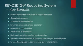 REVOSIS GW Recycling System
– Key Benefits
 Fast and consistent reduction of suspended solids
 Occupies less space
 Viable warranty conditions
 Low maintenance & simple operation
 Low energy consumption
 Minimal use of chemicals
 Delivered as a skid mounted package plant
 Systems can be increased in capacity (in future) as a duplex plant
 Low cost compared to conventional grey water systems
 