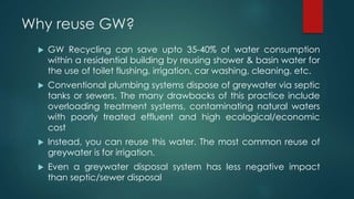 Why reuse GW?
 GW Recycling can save upto 35-40% of water consumption
within a residential building by reusing shower & basin water for
the use of toilet flushing, irrigation, car washing, cleaning, etc.
 Conventional plumbing systems dispose of greywater via septic
tanks or sewers. The many drawbacks of this practice include
overloading treatment systems, contaminating natural waters
with poorly treated effluent and high ecological/economic
cost
 Instead, you can reuse this water. The most common reuse of
greywater is for irrigation.
 Even a greywater disposal system has less negative impact
than septic/sewer disposal
 