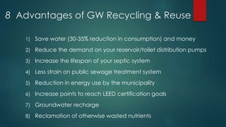 8 Advantages of GW Recycling & Reuse
1) Save water (30-35% reduction in consumption) and money
2) Reduce the demand on your reservoir/toilet distribution pumps
3) Increase the lifespan of your septic system
4) Less strain on public sewage treatment system
5) Reduction in energy use by the municipality
6) Increase points to reach LEED certification goals
7) Groundwater recharge
8) Reclamation of otherwise wasted nutrients
 