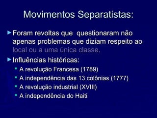 Movimentos Separatistas:Movimentos Separatistas:
►Foram revoltas que questionaram nãoForam revoltas que questionaram não
apenas problemas que diziam respeito aoapenas problemas que diziam respeito ao
local ou a uma única classe.local ou a uma única classe.
►Influências históricas:Influências históricas:
 A revolução Francesa (1789)A revolução Francesa (1789)
 A independência das 13 colônias (1777)A independência das 13 colônias (1777)
 A revolução industrial (XVIII)A revolução industrial (XVIII)
 A independência do HaitiA independência do Haiti
 
