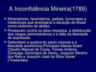 A Inconfidência Mineira(1789)A Inconfidência Mineira(1789)
► Mineradores, fazendeiros, padres, burocratas eMineradores, fazendeiros, padres, burocratas e
intelectuais que enxergava a situação do Brasilintelectuais que enxergava a situação do Brasil
como sinônimo do atraso.como sinônimo do atraso.
► Prestavam contra os altos impostos, a distribuiçãoPrestavam contra os altos impostos, a distribuição
dos cargos administrativos e a falta de liberdadedos cargos administrativos e a falta de liberdade
de expressão.de expressão.
► Defendiam a quebra do pacto colonial e aDefendiam a quebra do pacto colonial e a
liberdade econômica.Principais líderes foramliberdade econômica.Principais líderes foram
Cláudio Manuel da Costa, Tomás AntônioCláudio Manuel da Costa, Tomás Antônio
Gonzaga, Domingos de Abreu, Joaquim SilvérioGonzaga, Domingos de Abreu, Joaquim Silvério
dos Reis e Joaquim José da Silva Xavierdos Reis e Joaquim José da Silva Xavier
(Tiradentes).(Tiradentes).
 