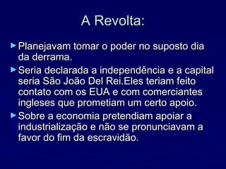 A Revolta:A Revolta:
►Planejavam tomar o poder no suposto diaPlanejavam tomar o poder no suposto dia
da derrama.da derrama.
►Seria declarada a independência e a capitalSeria declarada a independência e a capital
seria São João Del Rei.Eles teriam feitoseria São João Del Rei.Eles teriam feito
contato com os EUA e com comerciantescontato com os EUA e com comerciantes
ingleses que prometiam um certo apoio.ingleses que prometiam um certo apoio.
►Sobre a economia pretendiam apoiar aSobre a economia pretendiam apoiar a
industrialização e não se pronunciavam aindustrialização e não se pronunciavam a
favor do fim da escravidão.favor do fim da escravidão.
 